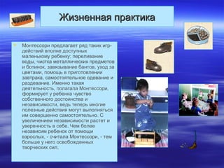 Жизненная практикаЖизненная практика
 Монтессори предлагает ряд таких игр-
действий вполне доступных
маленькому ребенку: переливание
воды, чистка металлических предметов
и ботинок, завязывание бантов, уход за
цветами, помощь в приготовлении
завтрака, самостоятельное одевание и
раздевание. Именно такая
деятельность, полагала Монтессори,
формирует у ребенка чувство
собственного достоинства и
независимости, ведь теперь многие
полезные действия могут выполняться
им совершенно самостоятельно. С
увеличением независимости растет и
уверенность в себе. Чем более
независим ребенок от помощи
взрослых, - считала Монтессори, - тем
больше у него освобожденных
творческих сил.
 