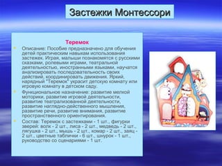 Застежки МонтессориЗастежки Монтессори
Теремок
 Описание: Пособие предназначено для обучения
детей практическим навыкам использования
застежек. Играя, малыши познакомятся с русскими
сказками, ролевыми играми, театральной
деятельностью, иностранными языками, научатся
анализировать последовательность своих
действий, координировать движения. Яркий,
нарядный "Теремок" украсит детскую комнату или
игровую комнату в детском саду.
 Функциональное назначение: развитие мелкой
моторики, развитие игровой деятельности,
развитие театрализованной деятельности,
развитие наглядно-действенного мышления,
развитие речи, развитие внимания, развитие
пространственного ориентирования.
 Состав: Теремок с застежками - 1 шт., фигурки
зверей: волк - 2 шт., лиса - 2 шт., медведь - 2 шт.,
лягушка - 2 шт., мышь - 2 шт., комар - 2 шт., заяц -
2 шт., цветные таблички - 6 шт., шнурок - 1 шт.,
руководство со сценариями - 1 шт.
 