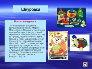 ШнуровкиШнуровки
Белочка-шнуровка
Эта сюжетная шнуровка
выполнена по идеям Марии
Монтессори. Прикрепить яблочко
или грибок при помощи тонкой
веревочки к лапкам белки не так-
то просто, особенно если тебе
только 2 года. Однако научиться
это делать - самый быстрый и
веселый способ развить мелкую
моторику, ту самую, которая
пригодится потом для рисования
и письма и которая напрямую
связана с развитием мышления
и способностью учиться.
Возраст: 2-5 лет.
 