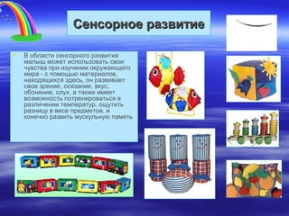 Сенсорное развитиеСенсорное развитие
 В области сенсорного развития
малыш может использовать свои
чувства при изучении окружающего
мира - с помощью материалов,
находящихся здесь, он развивает
свое зрение, осязание, вкус,
обоняние, слух, а также имеет
возможность потренироваться в
различении температур, ощутить
разницу в весе предметов, и
конечно развить мускульную память
 