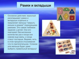 Рамки и вкладышиРамки и вкладыши
 Основное действие: взрослый
раскладывает рамки и
вкладыши отдельно и
предлагает малышу "закрыть
окошки в домике" подходящими
рамками. Это самое любимое
задание у детей. Они его
повторяют бесчисленное
количество раз и когда они
совсем еще малы, и когда
станут постарше. Видимо, есть
в этом процессе отыскивания
что-то притягательное. Успехом
для малыша будет даже
выбрать правильный вкладыш!
 