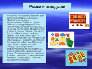 Рамки и вкладышиРамки и вкладыши
 Не менее интересное занятие для
ребенка постарше с рамками -
обводить их контуры
карандашами. Сначала лучше
обводить контур по рамке, это
намного легче, чем по вкладышу. А
из фигур легче всего обводить круг
и эллипс, очень трудно - звездочку.
Пусть ребенок на чистый лист
бумаги положит рамку "круг" и
попробует обвести контур цветным
карандашом. Покажите, как можно
заштриховать фигурку. Пусть он
попробует сделать это сам.
Обводя разные рамки и
закрашивая их разными цветами,
можно создавать удивительные
узоры. Эта игра помогает малышу
усвоить основные геометрические
понятия, "ставит руку", готовит к
рисованию и письму.
 