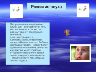 Развитие слухаРазвитие слуха
 Это упражнение на развитие
слуха. Для него требуются пять
колокольчиков, которые по-
разному звенят: стеклянный,
глиняный,
пластмассовый и т.д.
Колокольчики выставляются
перед ребенком на стол. Ребенку
завязывают глаза. Педагог берет
один из колокольчиков, звенит им
и ставит на место. Ребенок
открывает глаза и по очереди
звенит каждым колокольчиком.
Требуется найти тот, которым
звонил педагог.
 