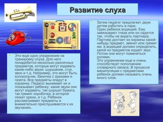 Развитие слухаРазвитие слуха
 Это еще одно упражнение на
тренировку слуха. Для него
понадобится несколько различных
предметов, которые могут издавать
какие-либо звуки: шуршание, стук,
звон и т.д. Например, это могут быть
колокольчик, баночка с орехами и
газета. Все предметы кладут в
корзинку. Педагог вынимает их и
показывает ребенку, какие звуки они
могут издавать: так шуршит бумага,
так гремит коробочка, в которой
лежат орехи, и т.д. Ребенок
рассматривает предметы и
внимательно прислушивается к их
звучанию.
 Затем педагог предлагает двум
детям работать в паре.
Один ребенок водящий. Ему
завязывают глаза или он садится
так, чтобы не видеть партнера.
Партнер достает из корзины какой-
нибудь предмет, звенит или гремит
им, а водящий должен определить,
какой из предметов издает звук.
Потом они могут поменяться
ролями.
Это упражнение еще и очень
способствует пополнению
словарного запаса. В процессе
манипуляции с предметами
ребенок должен называть очень
много слов.
 