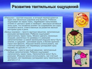 Развитие тактильных ощущенийРазвитие тактильных ощущений
«Ракушка» - круглая игрушка, в которой перекатывается
один или несколько шариков или бусинок. Ребенок
ощупывает их через ткань, перебирает пальчиками,
сгоняя от центра к краю и наоборот, массируя активные
зоны руки, что косвенно влияет на созревание зон коры
головного мозга, ответственные за развитие мелкой
моторики руки и речи.
«Божьи коровки» - просто круглые мешочки, заполненные
разными материалами. Ребенок ощупывает
наполнитель через ткань. Можно сделать несколько
игрушек, различных по размеру и с разными
наполнителями: в самой маленькой игрушке могут быть
опилки, в средней - гречневая крупа, в более крупной -
горох или фасоль. Игрушки можно использовать, как
счетный материал, как пирамидку (укладывая одну
коровку на другую) и т.п.
«Черепашка» - просто круглый мешочек, заполненный
любым наполнителем. Ребенок ощупывает
наполнитель через ткань. Наполнители могут быть
разными. Игрушки можно использовать, как счетный
материал, как пирамидку (укладывая одну черепашку на
другую) и т.п.
 