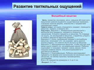 Развитие тактильных ощущенийРазвитие тактильных ощущений
Волшебный мешочек

Цель: развитие сенсорики, речи, навыков абстрактного
мышления (умения выделять существенные признаки),
освоение понятия форма, знакомство с предметами
окружающего мира.
Задача игры: на ощупь определить предмет, лежащий в
мешочке, назвать и описать его.
Ход игры: Вариант 1. Внимательно рассмотрите с
малышом все предметы, назовите и опишите их
назначение. Сложите предметы в мешочек. По очереди
на ощупь, не заглядывая в мешочек, старайтесь угадать
и назвать взятый из мешочка предмет.
Вариант 2. Игрок, выбравший предмет в волшебном
мешочке, описывает его, не называя. Цель другого
игрока угадать, что именно было вынуто из мешочка.
Вариант 3. Заколдованный мешочек. Чтобы достать все
вещи нужно назвать их, не развязывая мешок. Ребенок
ощупывает и называет предмет сквозь мешок. Если
игрушка названа верно, она расколдовывается и
достается из мешка.
Вариант 4. Классификация. Ребенок раскладывает
предметы по форме или назначению на несколько групп,
объясняя, по какому признаку производилась
группировка.
Всего 20 предметов размером от 2 до 4 см.
 Возраст: 3-7 лет.
 