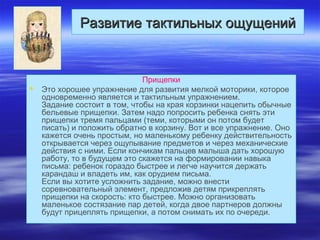 Развитие тактильных ощущенийРазвитие тактильных ощущений
Прищепки
 Это хорошее упражнение для развития мелкой моторики, которое
одновременно является и тактильным упражнением.
Задание состоит в том, чтобы на края корзинки нацепить обычные
бельевые прищепки. Затем надо попросить ребенка снять эти
прищепки тремя пальцами (теми, которыми он потом будет
писать) и положить обратно в корзину. Вот и все упражнение. Оно
кажется очень простым, но маленькому ребенку действительность
открывается через ощупывание предметов и через механические
действия с ними. Если кончикам пальцев малыша дать хорошую
работу, то в будущем это скажется на формировании навыка
письма: ребенок гораздо быстрее и легче научится держать
карандаш и владеть им, как орудием письма.
Если вы хотите усложнить задание, можно внести
соревновательный элемент, предложив детям прикреплять
прищепки на скорость: кто быстрее. Можно организовать
маленькое состязание пар детей, когда двое партнеров должны
будут прицеплять прищепки, а потом снимать их по очереди.
 
