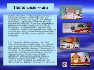 Тактильные книгиТактильные книги
 Тактильная книга –это разноцветная книга с
рисунками, выполненными из различных
материалов, которые на ощупь максимально
приближены к оригиналу. Читая ее, ребенок
знакомится со сказкой, животным, предметами
домашнего обихода, инструментами, и т.д.
Нащупывая мелкие предметы из различных
материалов, ребенок ассоциативно связывает их
с настоящими предметами. Некоторые объекты
в книге могут издавать звуки: шуршать, звенеть,
шелестеть.

С ее помощью ребенок впервые получает
представление об очень крупных или наоборот,
очень мелких предметах, которые невозможно
обследовать руками в реальных пропорциях. С
помощью тактильных рисунков можно объяснить
многие противоположные явления и понятия.
Яркие цвета и четкие цветные контуры
заставляют ребенка тренировать зрение и
упражнять совместную работу глаз и рук.
Наличие в книге пуговиц, шнурков, молний
помогает детям развивать мелкую моторику рук.
 