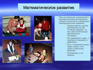 Математическое развитиеМатематическое развитие
 При составлении упражнений с
математическим материалом
следует выполнять следующие
принципиальные правила:
 Предоставлять детям
математику не как
готовый предмет, но
как самостоятельную
деятельность
человека;
 Не передавать идеи, а
повторно открывать с
ребенком;
 Путь к познанию лежит
через связи, а не
через отдельные
явления;
 Понимание, а не
навыки.
 
