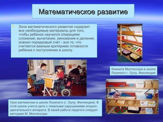 Математическое развитиеМатематическое развитие
 Зона математического развития содержит
все необходимые материалы для того,
чтобы ребенок научился операциям
сложения, вычитания, умножения и деления,
освоил порядковый счет - все то, что
считается важным критерием готовности
ребенка к поступлению в школу.
Комната Монтессори в школе
Лохипато г. Оулу, Финляндия
Урок математики в школе Лохипато (г. Оулу, Финляндия). В
этой школе учатся дети с тяжелыми нарушениями опорно-
двигательного аппарата. В своей работе педагоги следуют
методике М. Монтессори.
 