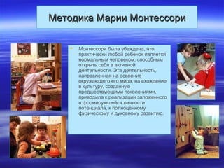 Методика Марии МонтессориМетодика Марии Монтессори
 Монтессори была убеждена, что
практически любой ребенок является
нормальным человеком, способным
открыть себя в активной
деятельности. Эта деятельность,
направленная на освоение
окружающего его мира, на вхождение
в культуру, созданную
предшествующими поколениями,
приводила к реализации заложенного
в формирующейся личности
потенциала, к полноценному
физическому и духовному развитию.
 