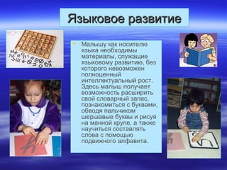 Языковое развитиеЯзыковое развитие
 Малышу как носителю
языка необходимы
материалы, служащие
языковому развитию, без
которого невозможен
полноценный
интеллектуальный рост.
Здесь малыш получает
возможность расширить
свой словарный запас,
познакомиться с буквами,
обводя пальчиком
шершавые буквы и рисуя
на манной крупе, а также
научиться составлять
слова с помощью
подвижного алфавита.
 