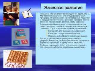 Языковое развитиеЯзыковое развитие
 Письмо и чтение стоят близко друг от друга. Но М.
Монтессори замечает, что это два различных
процесса. Письмо имеет психомоторный характер
и предшествует чтению, в основе которого более
сложная психическая деятельность ребенка.
 Дидактический материал, позволяющий детям
легко овладеть техникой письма, состоит из трех
основных групп и многочисленных упражнений:
 Материал для рисования, штриховки.
 Карточки с шершавыми буквами.
 Подвижный алфавит нескольких видов.
 Детям, стремящимся тренировать себя в
уверенном письме, можно предложить различные
варианты прописей и шрифтовых карточек.
 Ребенок приходит к тому, что процесс чтения –
это процесс работы со звуковыми символами.
 