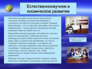 Естественнонаучное иЕстественнонаучное и
космическое развитиекосмическое развитие
 Центральная идея космического воспитания –
познание человека во всем многообразии и
сложности, его места в культуре, истории, природе.
Микрокосмос – это я, мой дом, моя мама, моя школа.
Макрокосмос – тысячи других прекрасных жизней,
имеющих такие же права, как и я.
 Мария Монтессори показала, как работая с детьми,
выучить малыша быть наблюдательным,
восхищаться даже самой незначительной частичкой
мира, будь то цветок или муравейник, не только
понимать гармонию природы, но и беречь ее,
работать с книгами, выражать свои мысли разными
способами: с помощью письма, речи, живописи,
скульптуры, жестов. Сделать так, чтобы
размышления о мире и жизни стали ежедневной
привычкой.
 Ребенок получает первые знания о физике, химии,
биологии, географии, астрономии и многом другом.
Средняя школа № 5,
г. Петрозаводск
 