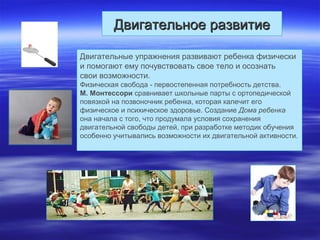 Двигательное развитиеДвигательное развитие
Двигательные упражнения развивают ребенка физически
и помогают ему почувствовать свое тело и осознать
свои возможности.
Физическая свобода - первостепенная потребность детства.
М. Монтессори сравнивает школьные парты с ортопедической
повязкой на позвоночник ребенка, которая калечит его
физическое и психическое здоровье. Создание Дома ребенка
она начала с того, что продумала условия сохранения
двигательной свободы детей, при разработке методик обучения
особенно учитывались возможности их двигательной активности.
 