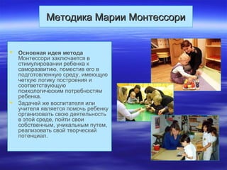 Методика Марии МонтессориМетодика Марии Монтессори
 Основная идея метода
Монтессори заключается в
стимулировании ребенка к
саморазвитию, поместив его в
подготовленную среду, имеющую
четкую логику построения и
соответствующую
психологическим потребностям
ребенка.
 Задачей же воспитателя или
учителя является помочь ребенку
организовать свою деятельность
в этой среде, пойти свои
собственным, уникальным путем,
реализовать свой творческий
потенциал.
 