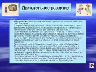 Двигательное развитиеДвигательное развитие
 «Мотушками» Монтессори называла катушки, на которые намотаны
цветные нитки.
В корзинку кладутся катушки с цветными нитками, из которых можно
составлять пары по цвету. На первом этапе работы в набор входят
две катушки красного цвета, две синего и две желтого.
Педагог показывает малышу, как можно составить из катушек пары.
Например, можно поставить одну красную катушку на другую, а затем
достроить столбик двумя синими катушками и двумя желтыми.
Ребенок пробует повторить это построение, сравнивает и сортирует
катушки по признаку цвета и именно на этом концентрирует свое
внимание.
Группе детей можно предложить подвижную игру «Найди пару».
Дети произвольно движутся по группе. По условному сигналу они
должны быстро отыскать свою «цветную» пару, взяться за руки и
построиться на линии (в кругу). Пара, оказавшаяся последней,
выбывает из игры. Игра продолжается до тех пор, пока не останется
одна пара победителей.
Возможен вариант с использованием «домиков». На полу разложены
обручи (или веревочные кольца). Партнеры должны не только
отыскать друг друга, но и вовремя занять свободный домик.
 