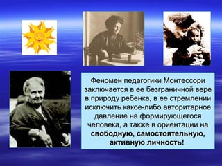 Феномен педагогики МонтессориФеномен педагогики Монтессори
заключается в ее безграничной верезаключается в ее безграничной вере
в природу ребенка, в ее стремлениив природу ребенка, в ее стремлении
исключить какое-либо авторитарноеисключить какое-либо авторитарное
давление на формирующегосядавление на формирующегося
человека, а также в ориентации начеловека, а также в ориентации на
свободную, самостоятельную,свободную, самостоятельную,
активную личность!активную личность!
 