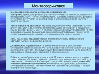 Монтессори-классМонтессори-класс
 Монтессори-класс включает в себя множество зон
 зона реальной жизни: ребенок учится самостоятельно одеваться, пересыпать
и переливать, мыть, чистить перемешивать, вырезать, раскрашивать, рисовать
и т.п. Здесь дети учатся концентрировать внимание и развивают крупную и
мелкую моторику;
 зона сенсорного развития: изучение окружающего мира (различать высоту,
длину, вес, цвет и др. свойства предметов). Здесь дети играют с предметами,
изучая размер, форму и цвет. К примеру, малыш по порядку выставляет на стол
цилиндры от самого большого до самого маленького. Детишки также учатся
следить глазами слева направо, что помогает освоиться с чтением;
 зоны языковая, географическая, математическая, естественно-
научная: умственное развитие ребенка.
 Двигательные упражнения - в основном на линии. В большинстве
Монтессори-классов на ковре или на полу нарисована ленточная линия в виде
круга (овала), которая используется для физических упражнений по развитию
равновесия и координации движений, а также внимания.
 Ребенок сам выбирает зону и конкретный Монтессори-материал, с которым
хочет работать. Он может работать один или с другими детьми, этот выбор он
тоже делает обычно сам. Ребенок работает в собственном темпе, в методе
Монтессори нет соревнования. Многие Монтессори-школы дополняют
Монтессори-материалы такими зонами, как музыкальная, искусства и танцев,
иностранного языка и др.
 