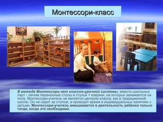 Монтессори-классМонтессори-класс
 В методе Монтессори нет классно-урочной системы, вместо школьных
парт - легкие переносные столы и стулья + коврики, на которых занимаются на
полу. Монтессори-учитель не является центром класса, как в традиционной
школе. Он не сидит за столом, а проводит время в индивидуальных занятиях с
детьми. Монтессори-учитель вмешивается в деятельность ребенка только
тогда, когда это необходимо.
 