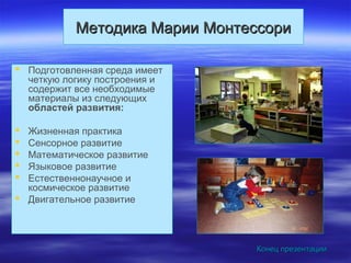 Методика Марии МонтессориМетодика Марии Монтессори
 Подготовленная среда имеет
четкую логику построения и
содержит все необходимые
материалы из следующих
областей развития:
 Жизненная практика
 Сенсорное развитие
 Математическое развитие
 Языковое развитие
 Естественнонаучное и
космическое развитие
 Двигательное развитие
Конец презентацииКонец презентации
 