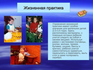 Жизненная практикаЖизненная практика
 Упражнения жизненной
практики имеют особое
значение для маленьких детей
(2,5-3,5 года). Здесь
расположены материалы, с
помощью которых ребенок
учится следить за собой и
своими вещами. Используя
рамки с застежками (пуговицы,
кнопки, молнии, пряжки,
булавки, шнурки, банты и
крючки), ребенок учится
самостоятельно одеваться,
пересыпать и переливать, мыть
стол и даже полировать
серебро.
 