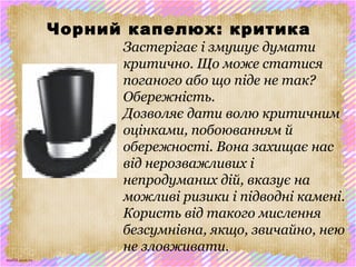 scul32.ucoz.ru
Чорний капелюх: критика
Застерігає і змушує думати
критично. Що може статися
поганого або що піде не так?
Обережність.
Дозволяє дати волю критичним
оцінками, побоюванням й
обережності. Вона захищає нас
від нерозважливих і
непродуманих дій, вказує на
можливі ризики і підводні камені.
Користь від такого мислення
безсумнівна, якщо, звичайно, нею
не зловживати.
 