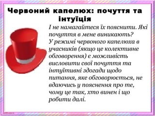 scul32.ucoz.ru
Червоний капелюх: почуття та
інтуїція
І не намагайтеся їх пояснити. Які
почуття в мене виникають?
У режимі червоного капелюха в
учасників (якщо це колективне
обговорення) є можливість
висловити свої почуття та
інтуїтивні здогади щодо
питання, яке обговорюється, не
вдаючись у пояснення про те,
чому це так, хто винен і що
робити далі.
 