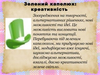 scul32.ucoz.ru
Зелений капелюх:
креативність
Зосередження на творчості,
альтернативних рішеннях, нові
можливості та ідеї. Це
можливість висловити нові
поняття та концепції.
Перебуваючи під зеленим
капелюхом, ми придумуємо нові
ідеї, модифікуємо вже існуючі,
шукаємо альтернативи,
досліджуємо можливості,
взагалі, даємо креативності
зелене світло.
 