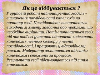 scul32.ucoz.ru
Як це відбувається ?
У груповій роботі найпоширеніша модель -
визначення послідовності капелюхів на
початку сесії. Послідовність визначається
виходячи зі змісту завдання або проблеми, що
необхідно вирішити. Потім починається сесія,
під час якої всі учасники одночасно «одягають
капелюхи» певного кольору у певній
послідовності, і працюють у відповідному
режимі. Модератор залишається під синім
капелюхом і стежить за процесом.
Результати сесії підсумовуються під синім
капелюхом.
 