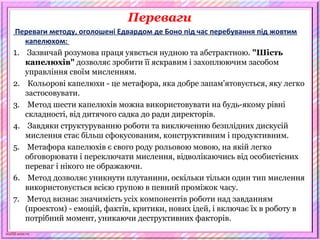 scul32.ucoz.ru
Переваги
Переваги методу, оголошені Едвардом де Боно під час перебування під жовтим
капелюхом:
1. Зазвичай розумова праця уявється нудною та абстрактною. "Шість
капелюхів" дозволяє зробити її яскравим і захоплюючим засобом
управління своїм мисленням.
2. Кольорові капелюхи - це метафора, яка добре запам'ятовується, яку легко
застосовувати.
3. Метод шести капелюхів можна використовувати на будь-якому рівні
складності, від дитячого садка до ради директорів.
4. Завдяки структуруванню роботи та виключенню безплідних дискусій
мислення стає більш сфокусованим, конструктивним і продуктивним.
5. Метафора капелюхів є свого роду рольовою мовою, на якій легко
обговорювати і переключати мислення, відволікаючись від особистісних
переваг і нікого не ображаючи.
6. Метод дозволяє уникнути плутанини, оскільки тільки один тип мислення
використовується всією групою в певний проміжок часу.
7. Метод визнає значимість усіх компонентів роботи над завданням
(проектом) - емоцій, фактів, критики, нових ідей, і включає їх в роботу в
потрібний момент, уникаючи деструктивних факторів.
 