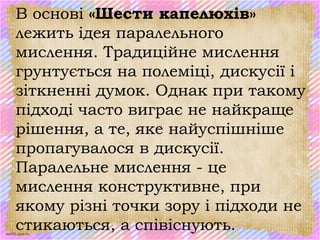 scul32.ucoz.ru
В основі «Шести капелюхів»
лежить ідея паралельного
мислення. Традиційне мислення
грунтується на полеміці, дискусії і
зіткненні думок. Однак при такому
підході часто виграє не найкраще
рішення, а те, яке найуспішніше
пропагувалося в дискусії.
Паралельне мислення - це
мислення конструктивне, при
якому різні точки зору і підходи не
стикаються, а співіснують.
 