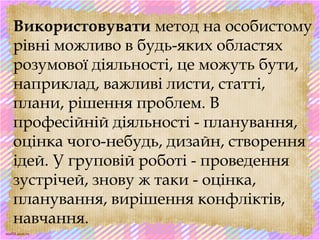 scul32.ucoz.ru
Використовувати метод на особистому
рівні можливо в будь-яких областях
розумової діяльності, це можуть бути,
наприклад, важливі листи, статті,
плани, рішення проблем. В
професійній діяльності - планування,
оцінка чого-небудь, дизайн, створення
ідей. У груповій роботі - проведення
зустрічей, знову ж таки - оцінка,
планування, вирішення конфліктів,
навчання.
 