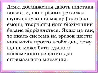 scul32.ucoz.ru
Деякі дослідження дають підстави
вважати, що в різних режимах
функціонування мозку (критика,
емоції, творчість) його біохімічний
баланс відрізняється. Якщо це так,
то якась система на зразок шести
капелюхів просто необхідна, тому
що не може бути єдиного
«біохімічного рецепта» для
оптимального мислення.
 