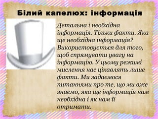 scul32.ucoz.ru
Білий капелюх: інформація
Детальна і необхідна
інформація. Тільки факти. Яка
ще необхідна інформація?
Використовується для того,
щоб спрямувати увагу на
інформацію. У цьому режимі
мислення нас цікавлять лише
факти. Ми задаємося
питаннями про те, що ми вже
знаємо, яка ще інформація нам
необхідна і як нам її
отримати.
 