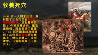 牧養死穴牧養死穴
18:3318:33 有一人隨意拉弓，竟有一人隨意拉弓，竟
射進了以色列王的射進了以色列王的鎧甲中鎧甲中
間的縫隙裡間的縫隙裡。王對駕車的。王對駕車的
說：“你把車轉過來，載我說：“你把車轉過來，載我
出陣吧，因為我受了重傷出陣吧，因為我受了重傷
。”。” 34.34. 那天戰事越來越激那天戰事越來越激
烈；以色列王烈；以色列王勉強勉強站在戰站在戰
車上，對抗亞蘭人，直到車上，對抗亞蘭人，直到
黃昏。日落的時候，王就黃昏。日落的時候，王就
死了。死了。
 