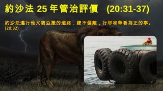 約沙法 25 年管治評價 (20:31-37)
約沙法遵行他父親亞撒的道路，總不偏離，行耶和華看為正的事。約沙法遵行他父親亞撒的道路，總不偏離，行耶和華看為正的事。
(20:32)(20:32)
 