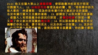 21:1121:11 他又在猶大眾山上他又在猶大眾山上建築邱壇建築邱壇，使耶路撒冷的居民行邪淫，，使耶路撒冷的居民行邪淫，
引誘猶大人。引誘猶大人。 12.12. 以利亞先知以利亞先知有信送給約蘭，說：“耶和華你的先有信送給約蘭，說：“耶和華你的先
祖大衛的　神這樣說：‘因為你沒有遵行你父親約沙法的道路，祖大衛的　神這樣說：‘因為你沒有遵行你父親約沙法的道路，
也沒有遵行猶大王亞撒的道路，也沒有遵行猶大王亞撒的道路， 13.13. 卻隨從了以色列諸王的道路卻隨從了以色列諸王的道路
，使猶大人和耶路撒冷的居民行邪淫，好，使猶大人和耶路撒冷的居民行邪淫，好像亞哈家像亞哈家行邪淫一樣；行邪淫一樣；
又又殺殺了你父家比你良善的了你父家比你良善的眾兄弟眾兄弟；； 14.14. 所以耶和華要用極大的災所以耶和華要用極大的災
禍擊打你的人民、妻子和兒女，以及你的一切財產。禍擊打你的人民、妻子和兒女，以及你的一切財產。 15.15. 至於你至於你
，你的腸臟必患嚴重的病，直到因病情日益嚴重，你的腸子都流，你的腸臟必患嚴重的病，直到因病情日益嚴重，你的腸子都流
出來了。’”出來了。’”
 