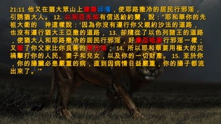 21:1121:11 他又在猶大眾山上他又在猶大眾山上建築建築邱壇邱壇，使耶路撒冷的居民行邪淫，，使耶路撒冷的居民行邪淫，
引誘猶大人。引誘猶大人。 12.12. 以利亞先知以利亞先知有信送給約蘭，說：“耶和華你的先有信送給約蘭，說：“耶和華你的先
祖大衛的　神這樣說：‘因為你沒有遵行你父親約沙法的道路，祖大衛的　神這樣說：‘因為你沒有遵行你父親約沙法的道路，
也沒有遵行猶大王亞撒的道路，也沒有遵行猶大王亞撒的道路， 13.13. 卻隨從了以色列諸王的道路卻隨從了以色列諸王的道路
，使猶大人和耶路撒冷的居民行邪淫，好，使猶大人和耶路撒冷的居民行邪淫，好像亞哈家像亞哈家行邪淫一樣；行邪淫一樣；
又又殺殺了你父家比你良善的了你父家比你良善的眾兄弟眾兄弟；； 14.14. 所以耶和華要用極大的災所以耶和華要用極大的災
禍擊打你的人民、妻子和兒女，以及你的一切財產。禍擊打你的人民、妻子和兒女，以及你的一切財產。 15.15. 至於你至於你
，你的腸臟必患嚴重的病，直到因病情日益嚴重，你的腸子都流，你的腸臟必患嚴重的病，直到因病情日益嚴重，你的腸子都流
出來了。’”出來了。’”
 