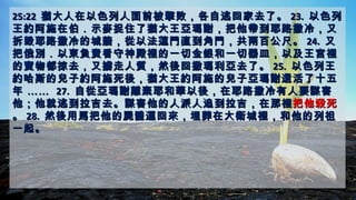 25:2225:22 猶大人在以色列人面前被擊敗，各自逃回家去了。猶大人在以色列人面前被擊敗，各自逃回家去了。 23.23. 以色列以色列
王約阿施在伯．示麥捉住了猶大王亞瑪謝，把他帶到耶路撒冷，又王約阿施在伯．示麥捉住了猶大王亞瑪謝，把他帶到耶路撒冷，又
拆毀耶路撒冷的城牆，從以法蓮門直到角門，共兩百公尺。拆毀耶路撒冷的城牆，從以法蓮門直到角門，共兩百公尺。 24.24. 又又
把俄別．以東負責看守神殿裡的一切金銀和一切器皿，以及王宮裡把俄別．以東負責看守神殿裡的一切金銀和一切器皿，以及王宮裡
的寶物都掠去，又擄走人質，然後回撒瑪利亞去了。的寶物都掠去，又擄走人質，然後回撒瑪利亞去了。 25.25. 以色列王以色列王
約哈斯的兒子約阿施死後，猶大王約阿施的兒子亞瑪謝還活了十五約哈斯的兒子約阿施死後，猶大王約阿施的兒子亞瑪謝還活了十五
年年 ………… 27.27. 自從亞瑪謝離棄耶和華以後，在耶路撒冷有人要謀害自從亞瑪謝離棄耶和華以後，在耶路撒冷有人要謀害
他；他就逃到拉吉去。謀害他的人派人追到拉吉，在那裡他；他就逃到拉吉去。謀害他的人派人追到拉吉，在那裡把他殺死把他殺死
。。 28.28. 然後用馬把他的屍體運回來，埋葬在大衛城裡，和他的列祖然後用馬把他的屍體運回來，埋葬在大衛城裡，和他的列祖
一起。一起。
 
