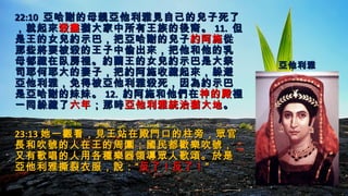 22:1022:10 亞哈謝的母親亞他利雅見自己的兒子死了亞哈謝的母親亞他利雅見自己的兒子死了
，就起來，就起來殺盡殺盡猶大家中所有王族的後裔。猶大家中所有王族的後裔。 11.11. 但但
是王的女兒約示巴，把亞哈謝的兒子是王的女兒約示巴，把亞哈謝的兒子約阿施約阿施從從
那些將要被殺的王子中偷出來，把他和他的乳那些將要被殺的王子中偷出來，把他和他的乳
母都藏在臥房裡。約蘭王的女兒約示巴是大祭母都藏在臥房裡。約蘭王的女兒約示巴是大祭
司耶何耶大的妻子，把約阿施收藏起來，躲避司耶何耶大的妻子，把約阿施收藏起來，躲避
亞他利雅，免得被亞他利雅殺死，因為約示巴亞他利雅，免得被亞他利雅殺死，因為約示巴
是亞哈謝的妹妹。是亞哈謝的妹妹。 12.12. 約阿施和他們在約阿施和他們在神的殿神的殿裡裡
一同躲藏了一同躲藏了六年六年；那時；那時亞他利雅統治猶大地亞他利雅統治猶大地。。
23:1323:13 她一觀看，見王站在殿門口的柱旁，眾官她一觀看，見王站在殿門口的柱旁，眾官
長和吹號的人在王的周圍；國民都歡樂吹號，長和吹號的人在王的周圍；國民都歡樂吹號，
又有歌唱的人用各種樂器領導眾人歌頌。於是又有歌唱的人用各種樂器領導眾人歌頌。於是
亞他利雅撕裂衣服，說：“亞他利雅撕裂衣服，說：“反了！反了！反了！反了！””
亞他利雅亞他利雅
 