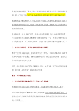 我通常都建議他們從「書本」著手，再來是文件及其他辦公用品。原則跟整理房
間一樣，以「對公司的心動程度」為篩選標準，留下真正重要且具有意義的東西。
徹底整理後，環境清爽許多，空氣也清新了；再加上每樣物品都有定位，社長不
會再把寶貴的時間花在找東西上，做起事來更有效率，能將更多心力用來思考公
司更深刻的問題。
我曾協助過一位 50 多歲的社長。他從未親自整理過辦公室，向來都假手祕書，
所以當他要求員工維持環境整潔時，很難收到成效。不過，等他大刀闊斧整治好
自己的辦公室後，員工竟然見賢思齊，這是當初那位社長沒料到的收穫（笑）。
Q：協助客戶整理時，通常妳會遇到哪些棘手問題？
整理不光只是知識技術面，重點是當事人的「態度」。所以正式動手前，我會花
很多時間跟客戶仔細溝通，不斷確認對方的目的、期望在怎樣的環境下生活或工
作，以及是否下定決心改變。
同時，我也會建立與客戶間的信賴關係。所以，如果出現一時不知如何解決的難
題，就回頭一起檢視客戶當初想達成的目標。
整理，等於檢視過去的自己
Q：妳對為周遭環境雜亂所苦的上班族，有什麼建議？
我建議上班族先從自己的房間開始整理，之後整理辦公環境更能得心應手。
因為，整理房間也是「檢視自己過往」的好時機。與房間裡的每樣東西「對話」、
與過去的自己坦誠相見，其實是非常痛苦的過程，因為你不得不承認以前有多無
知、多浪費……。
 