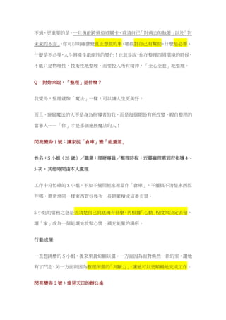 不過，更重要的是，一旦勇敢跨過這道關卡，看清自己「對過去的執著」以及「對
未來的不安」，你可以明確發覺真正想做的事、哪些對自己有幫助、什麼是必要、
什麼是不必要，人生將產生戲劇性的變化！也就是說，你在整理四周環境的時候，
不能只是物理性、技術性地整理，而要投入所有精神，「全心全意」地整理。
Q：對妳來說，「整理」是什麼？
我覺得，整理就像「魔法」一樣，可以讓人生更美好。
而且，施展魔法的人不是身為指導者的我，而是每個期盼有所改變、親自整理的
當事人——「你」才是那個施展魔法的人！
閃亮變身 1 號：讓家從「倉庫」變「能量源」
姓名：S 小姐（28 歲）／職業：理財專員／整理時程：近藤麻理惠到府指導 4～
5 次，其他時間由本人處理
工作十分忙碌的 S 小姐，不知不覺間把家裡當作「倉庫」，不僅搞不清楚東西放
在哪，還常常同一樣東西買好幾次，長期累積成這番光景。
S 小姐的當務之急是弄清楚自己到底擁有什麼，再根據「心動」程度來決定去留，
讓「家」成為一個能讓她放鬆心情、補充能量的場所。
行動成果
一直想跳槽的 S 小姐，後來果真如願以償。一方面因為面對煥然一新的家，讓她
有了鬥志，另一方面則因為整理所需的「判斷力」，讓她可以更順暢地完成工作。
閃亮變身 2 號：重見天日的辦公桌
 