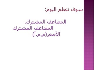 ‫اليوم‬ ‫نتعلم‬ ‫سوف‬:
‫المشترك‬ ‫المضاعف‬.
‫المشترك‬ ‫المضاعف‬
‫األصغر‬(‫م‬.‫م‬.‫أ‬)
 