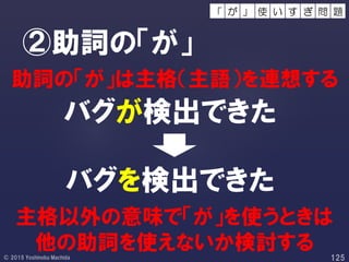 バグが検出できた
②助詞の「が」
バグを検出できた
助詞の「が」は主格（主語）を連想する
主格以外の意味で「が」を使うときは
他の助詞を使えないか検討する
使 い 問 題す ぎが 」「
 