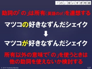 所有以外の意味で「の」を使うときは
他の助詞を使えないか検討する
助詞の「の」は所有（英語のof）を連想する
マツコの好きなずんだシェイク
マツコが好きなずんだシェイク
使 い 問 題す ぎの 」「
 