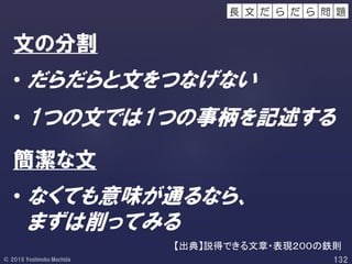 文の分割
• だらだらと文をつなげない
• 1つの文では1つの事柄を記述する
簡潔な文
• なくても意味が通るなら、
まずは削ってみる
【出典】説得できる文章・表現２００の鉄則
だ ら 問 題だ ら長 文
 