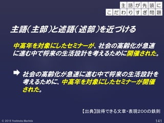 主語（主部）と述語（述部）を近づける
中高年を対象にしたセミナーが、社会の高齢化が急速
に進む中で将来の生活設計を考えるために開催された。
社会の高齢化が急速に進む中で将来の生活設計を
考えるために、中高年を対象にしたセミナーが開催
された。
主 語 頭 にが 先
こ だ わ り す ぎ 問 題
【出典】説得できる文章・表現２００の鉄則
 