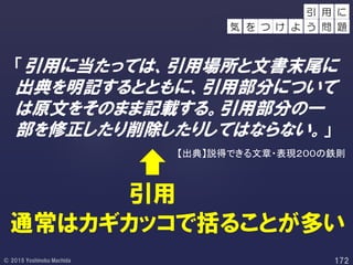 「引用に当たっては、引用場所と文書末尾に
出典を明記するとともに、引用部分について
は原文をそのまま記載する。引用部分の一
部を修正したり削除したりしてはならない。」
引用
用 に
を つ け
引
よ う 問 題気
【出典】説得できる文章・表現２００の鉄則
通常はカギカッコで括ることが多い
 