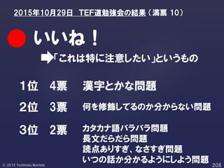 「これは特に注意したい」というもの
いいね！
１位
２位
３位 2票
3票
4票 漢字とかな問題
何を修飾してるのか分からない問題
カタカナ語バラバラ問題
長文だらだら問題
読点ありすぎ、なさすぎ問題
いつの話か分かるようにしよう問題
2015年10月29日 ＴＥＦ道勉強会の結果 （満票 10）
 